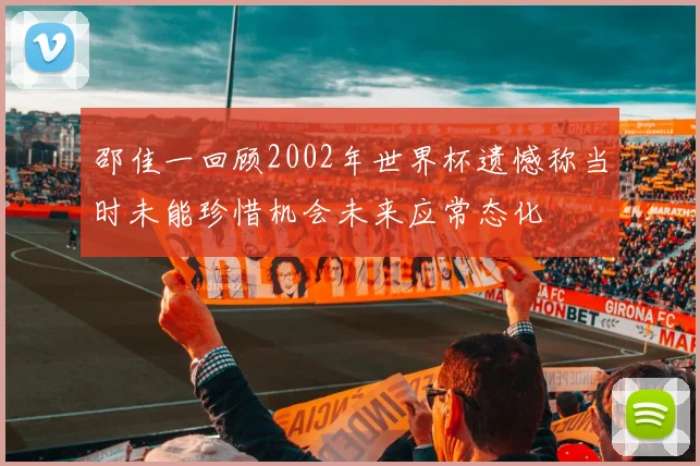 邵佳一回顾2002年世界杯遗憾称当时未能珍惜机会未来应常态化