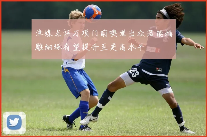 津媒点评万项门前嗅觉出众若能精雕细琢有望提升至更高水平