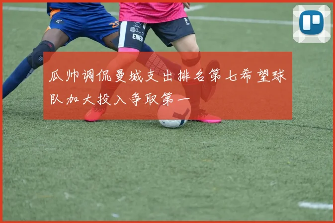 瓜帅调侃曼城支出排名第七希望球队加大投入争取第一