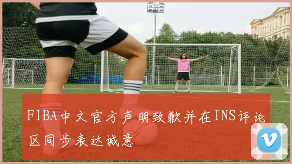 FIBA中文官方声明致歉并在INS评论区同步表达诚意