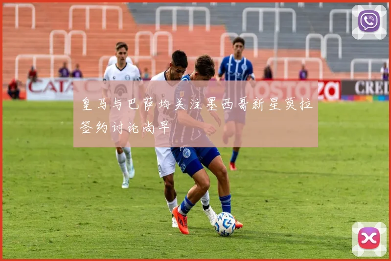 皇马与巴萨均关注墨西哥新星莫拉签约讨论尚早