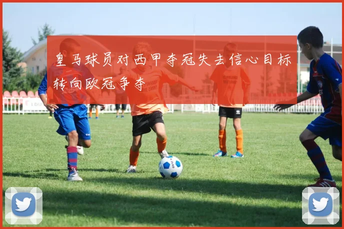 皇马球员对西甲夺冠失去信心目标转向欧冠争夺