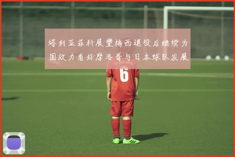塔利亚菲科展望梅西退役后继续为国效力看好摩洛哥与日本球队发展