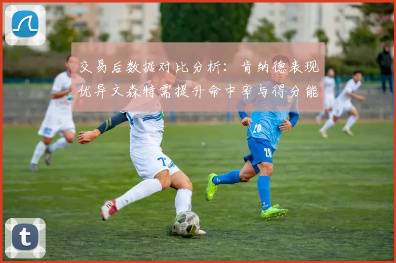 交易后数据对比分析：肯纳德表现优异文森特需提升命中率与得分能力