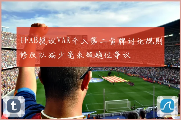 IFAB提议VAR介入第二黄牌讨论规则修改以减少毫米级越位争议