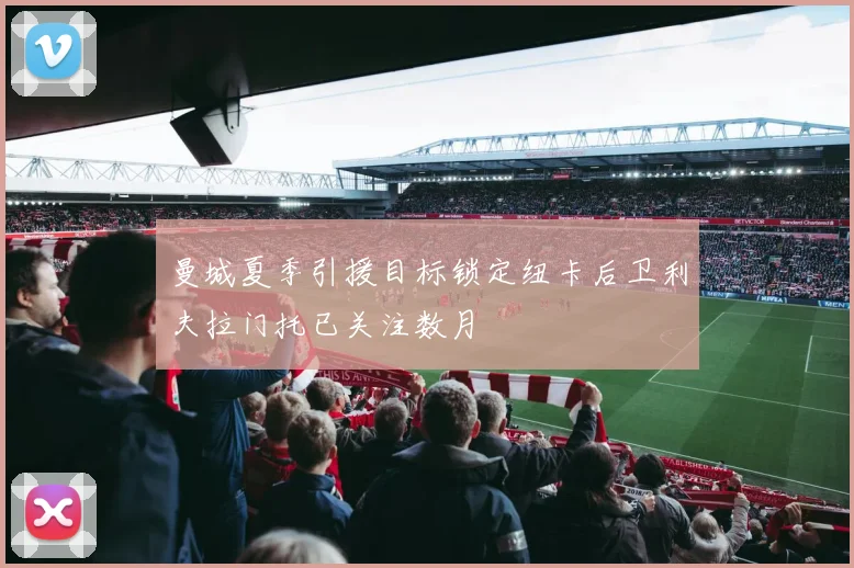 曼城夏季引援目标锁定纽卡后卫利夫拉门托已关注数月