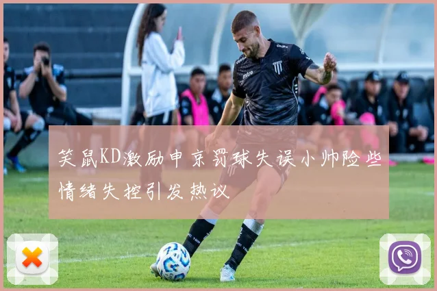 笑鼠KD激励申京罚球失误小帅险些情绪失控引发热议