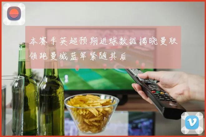 本赛季英超预期进球数据揭晓曼联领跑曼城蓝军紧随其后