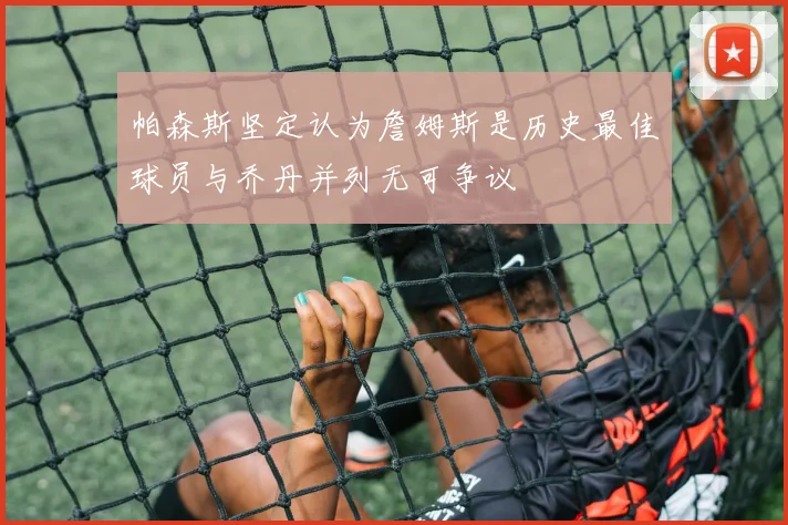 帕森斯坚定认为詹姆斯是历史最佳球员与乔丹并列无可争议