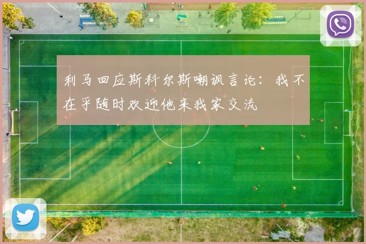 利马回应斯科尔斯嘲讽言论：我不在乎随时欢迎他来我家交流