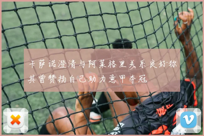 卡萨诺澄清与阿莱格里关系良好称其曾赞扬自己助力意甲夺冠