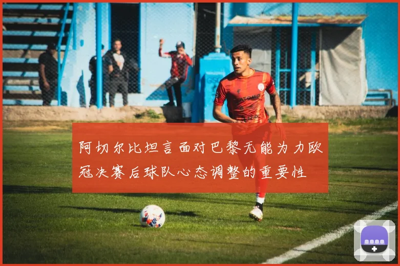 阿切尔比坦言面对巴黎无能为力欧冠决赛后球队心态调整的重要性