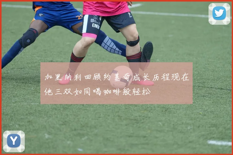 加里纳利回顾约基奇成长历程现在他三双如同喝咖啡般轻松