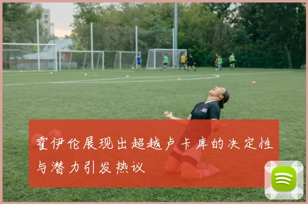 霍伊伦展现出超越卢卡库的决定性与潜力引发热议