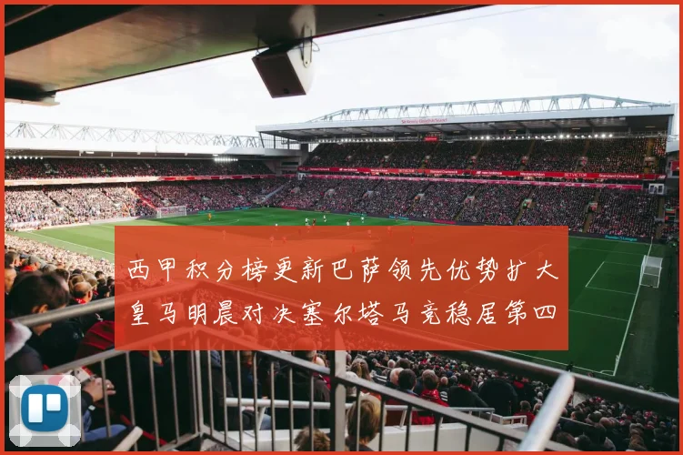 西甲积分榜更新巴萨领先优势扩大皇马明晨对决塞尔塔马竞稳居第四