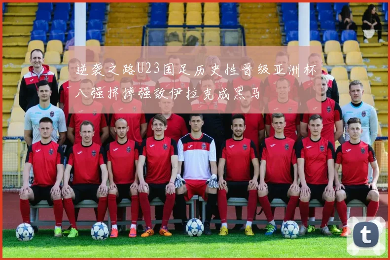逆袭之路U23国足历史性晋级亚洲杯八强挤掉强敌伊拉克成黑马
