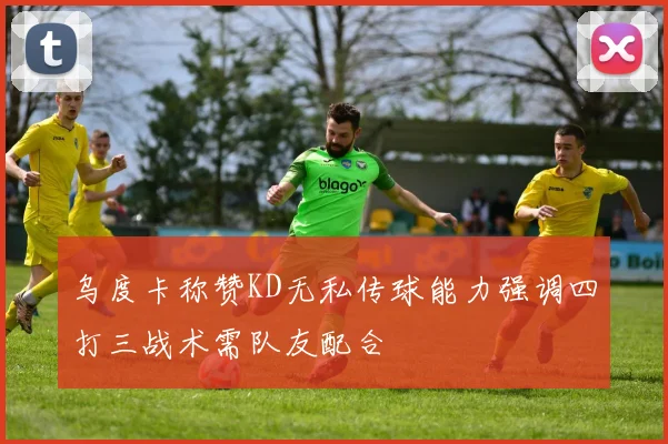 乌度卡称赞KD无私传球能力强调四打三战术需队友配合