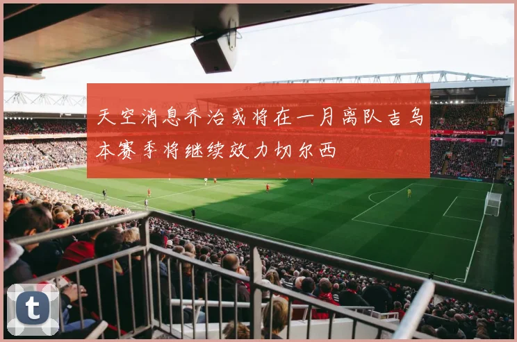 天空消息乔治或将在一月离队吉乌本赛季将继续效力切尔西