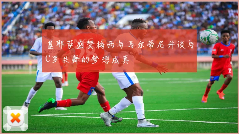 基耶萨盛赞梅西与马尔蒂尼并谈与C罗共舞的梦想成真