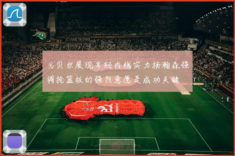 戈贝尔展现年轻内线实力杨瀚森强调抢篮板的强烈意愿是成功关键