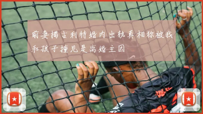 前妻揭古利特婚内出轨真相称被我和孩子撞见是离婚主因