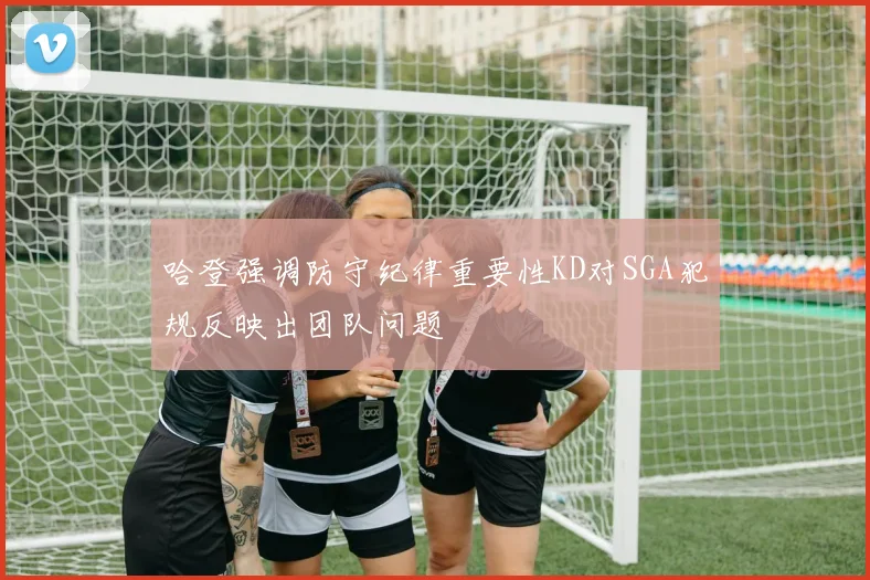 哈登强调防守纪律重要性KD对SGA犯规反映出团队问题