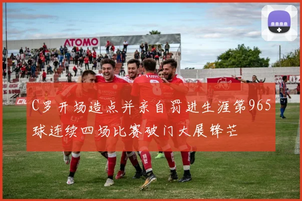 C罗开场造点并亲自罚进生涯第965球连续四场比赛破门大展锋芒