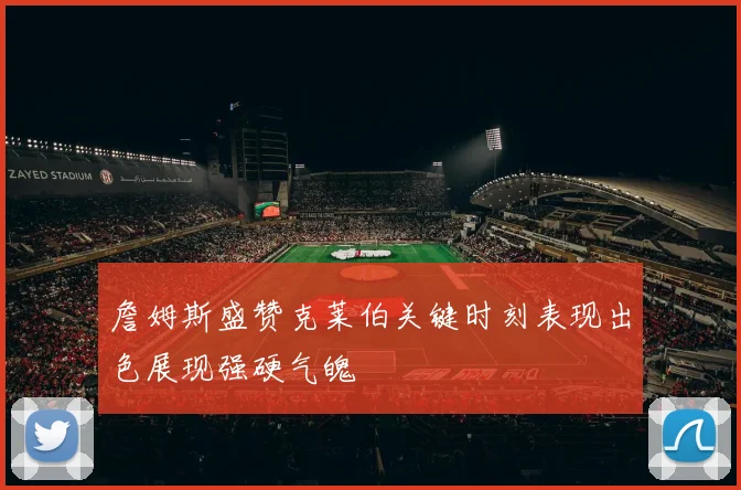詹姆斯盛赞克莱伯关键时刻表现出色展现强硬气魄