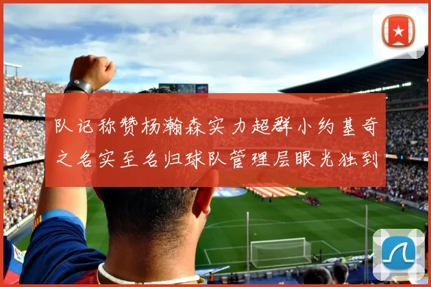 队记称赞杨瀚森实力超群小约基奇之名实至名归球队管理层眼光独到